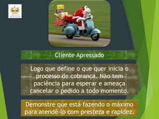 Cliente Apressado
Logo que define o que quer inicia o
processo de cobrança. Não tem
paciência para esperar e ameaça
cancelar o pedido a todo momento.
Demonstre que está fazendo o máximo
para atendê-lo com presteza e rapidez.

 