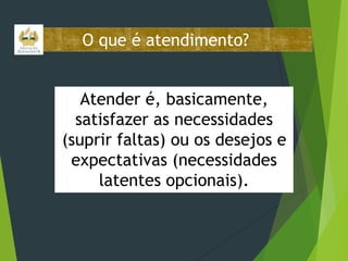 O que é atendimento?
Atender é, basicamente,
satisfazer as necessidades
(suprir faltas) ou os desejos e
expectativas (necessidades
latentes opcionais).

 