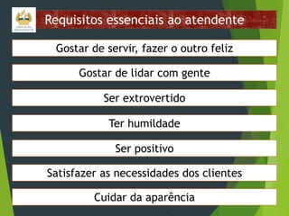 Requisitos essenciais ao atendente
Gostar de servir, fazer o outro feliz
Gostar de lidar com gente
Ser extrovertido
Ter humildade
Ser positivo
Satisfazer as necessidades dos clientes

Cuidar da aparência

 