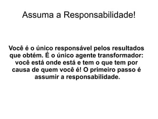 Assuma a Responsabilidade!
Você é o único responsável pelos resultados
que obtém. É o único agente transformador:
você está onde está e tem o que tem por
causa de quem você é! O primeiro passo é
assumir a responsabilidade.
 