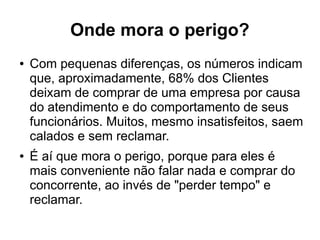 Onde mora o perigo?
● Com pequenas diferenças, os números indicam
que, aproximadamente, 68% dos Clientes
deixam de comprar de uma empresa por causa
do atendimento e do comportamento de seus
funcionários. Muitos, mesmo insatisfeitos, saem
calados e sem reclamar.
● É aí que mora o perigo, porque para eles é
mais conveniente não falar nada e comprar do
concorrente, ao invés de "perder tempo" e
reclamar.
 