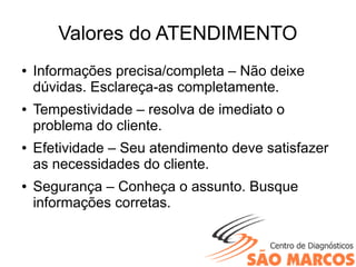 Valores do ATENDIMENTO
● Informações precisa/completa – Não deixe
dúvidas. Esclareça-as completamente.
● Tempestividade – resolva de imediato o
problema do cliente.
● Efetividade – Seu atendimento deve satisfazer
as necessidades do cliente.
● Segurança – Conheça o assunto. Busque
informações corretas.
 