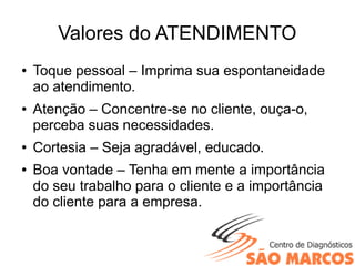 Valores do ATENDIMENTO
● Toque pessoal – Imprima sua espontaneidade
ao atendimento.
● Atenção – Concentre-se no cliente, ouça-o,
perceba suas necessidades.
● Cortesia – Seja agradável, educado.
● Boa vontade – Tenha em mente a importância
do seu trabalho para o cliente e a importância
do cliente para a empresa.
 