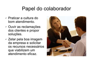 Papel do colaborador
✔ Praticar a cultura do
bom atendimento.
✔ Ouvir as reclamações
dos clientes e propor
soluções.
✔ Zelar pela boa imagem
da empresa e solicitar
os recursos necessários
que viabilizem um
atendimento eficaz.
 
