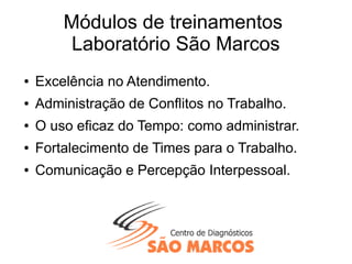 Módulos de treinamentos
Laboratório São Marcos
● Excelência no Atendimento.
● Administração de Conflitos no Trabalho.
● O uso eficaz do Tempo: como administrar.
● Fortalecimento de Times para o Trabalho.
● Comunicação e Percepção Interpessoal.
 