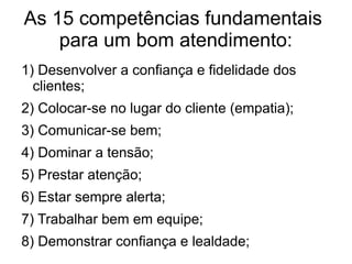 As 15 competências fundamentais
para um bom atendimento:
1) Desenvolver a confiança e fidelidade dos
clientes;
2) Colocar-se no lugar do cliente (empatia);
3) Comunicar-se bem;
4) Dominar a tensão;
5) Prestar atenção;
6) Estar sempre alerta;
7) Trabalhar bem em equipe;
8) Demonstrar confiança e lealdade;
 