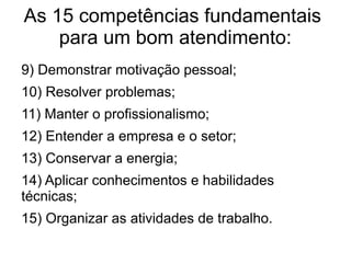 As 15 competências fundamentais
para um bom atendimento:
9) Demonstrar motivação pessoal;
10) Resolver problemas;
11) Manter o profissionalismo;
12) Entender a empresa e o setor;
13) Conservar a energia;
14) Aplicar conhecimentos e habilidades
técnicas;
15) Organizar as atividades de trabalho.
 