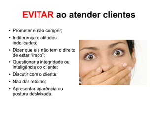 EVITAR ao atender clientes
● Prometer e não cumprir;
● Indiferença e atitudes
indelicadas;
● Dizer que ele não tem o direito
de estar “irado”;
● Questionar a integridade ou
inteligência do cliente;
● Discutir com o cliente;
● Não dar retorno;
● Apresentar aparência ou
postura desleixada.
 