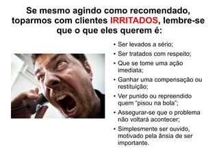 Se mesmo agindo como recomendado,
toparmos com clientes IRRITADOS, lembre-se
que o que eles querem é:
● Ser levados a sério;
● Ser tratados com respeito;
● Que se tome uma ação
imediata;
● Ganhar uma compensação ou
restituição;
● Ver punido ou repreendido
quem “pisou na bola”;
● Assegurar-se que o problema
não voltará acontecer;
● Simplesmente ser ouvido,
motivado pela ânsia de ser
importante.
 