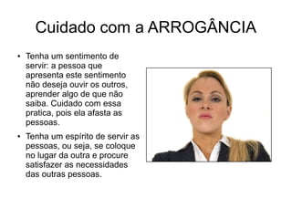 Cuidado com a ARROGÂNCIA
● Tenha um sentimento de
servir: a pessoa que
apresenta este sentimento
não deseja ouvir os outros,
aprender algo de que não
saiba. Cuidado com essa
pratica, pois ela afasta as
pessoas.
● Tenha um espírito de servir as
pessoas, ou seja, se coloque
no lugar da outra e procure
satisfazer as necessidades
das outras pessoas.
 