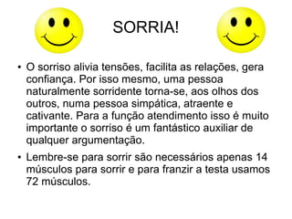 ● O sorriso alivia tensões, facilita as relações, gera
confiança. Por isso mesmo, uma pessoa
naturalmente sorridente torna-se, aos olhos dos
outros, numa pessoa simpática, atraente e
cativante. Para a função atendimento isso é muito
importante o sorriso é um fantástico auxiliar de
qualquer argumentação.
● Lembre-se para sorrir são necessários apenas 14
músculos para sorrir e para franzir a testa usamos
72 músculos.
SORRIA!
 