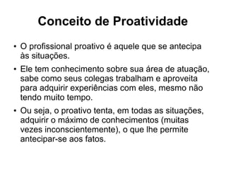 Conceito de Proatividade
● O profissional proativo é aquele que se antecipa
às situações.
● Ele tem conhecimento sobre sua área de atuação,
sabe como seus colegas trabalham e aproveita
para adquirir experiências com eles, mesmo não
tendo muito tempo.
● Ou seja, o proativo tenta, em todas as situações,
adquirir o máximo de conhecimentos (muitas
vezes inconscientemente), o que lhe permite
antecipar-se aos fatos.
 
