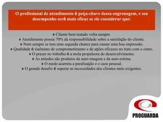 O profissional de atendimento é peça-chave dessa engrenagem, e seu
desempenho será mais eficaz se ele considerar que:
» Cliente bem tratado volta sempre.
» Atendimento possui 70% da responsabilidade sobre a satisfação do cliente.
» Nem sempre se tem uma segunda chance para causar uma boa impressão.
» Qualidade é sinônimo de comprometimento e de ações eficazes no trato com o outro.
» O prazer no trabalho é a mola propulsora do desenvolvimento.
» As atitudes são produtos da auto-imagem e da auto-estima.
» O medo acarreta a paralisação e o caos pessoal.
» O grande desafio é superar as necessidades dos clientes mais exigentes.
 