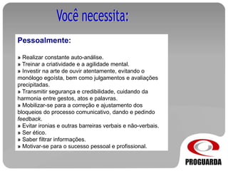 Pessoalmente:
» Realizar constante auto-análise.
» Treinar a criatividade e a agilidade mental.
» Investir na arte de ouvir atentamente, evitando o
monólogo egoísta, bem como julgamentos e avaliações
precipitadas.
» Transmitir segurança e credibilidade, cuidando da
harmonia entre gestos, atos e palavras.
» Mobilizar-se para a correção e ajustamento dos
bloqueios do processo comunicativo, dando e pedindo
feedback.
» Evitar ironias e outras barreiras verbais e não-verbais.
» Ser ético.
» Saber filtrar informações.
» Motivar-se para o sucesso pessoal e profissional.
 