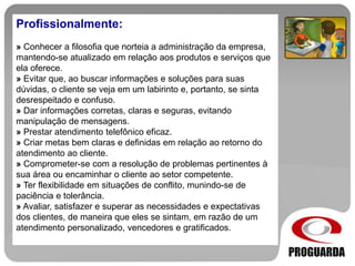 Profissionalmente:
» Conhecer a filosofia que norteia a administração da empresa,
mantendo-se atualizado em relação aos produtos e serviços que
ela oferece.
» Evitar que, ao buscar informações e soluções para suas
dúvidas, o cliente se veja em um labirinto e, portanto, se sinta
desrespeitado e confuso.
» Dar informações corretas, claras e seguras, evitando
manipulação de mensagens.
» Prestar atendimento telefônico eficaz.
» Criar metas bem claras e definidas em relação ao retorno do
atendimento ao cliente.
» Comprometer-se com a resolução de problemas pertinentes à
sua área ou encaminhar o cliente ao setor competente.
» Ter flexibilidade em situações de conflito, munindo-se de
paciência e tolerância.
» Avaliar, satisfazer e superar as necessidades e expectativas
dos clientes, de maneira que eles se sintam, em razão de um
atendimento personalizado, vencedores e gratificados.
 
