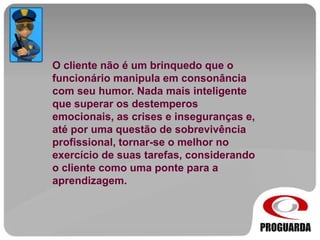 O cliente não é um brinquedo que o
funcionário manipula em consonância
com seu humor. Nada mais inteligente
que superar os destemperos
emocionais, as crises e inseguranças e,
até por uma questão de sobrevivência
profissional, tornar-se o melhor no
exercício de suas tarefas, considerando
o cliente como uma ponte para a
aprendizagem.
 