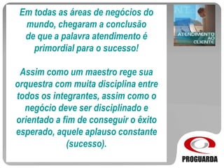 Em todas as áreas de negócios do
mundo, chegaram a conclusão
de que a palavra atendimento é
primordial para o sucesso!
Assim como um maestro rege sua
orquestra com muita disciplina entre
todos os integrantes, assim como o
negócio deve ser disciplinado e
orientado a fim de conseguir o êxito
esperado, aquele aplauso constante
(sucesso).
 