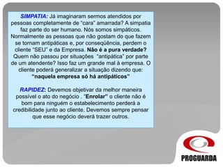 SIMPATIA: Já imaginaram sermos atendidos por
pessoas completamente de “cara” amarrada? A simpatia
faz parte do ser humano. Nós somos simpáticos.
Normalmente as pessoas que não gostam do que fazem
se tornam antipáticas e, por conseqüência, perdem o
cliente “SEU” e da Empresa. Não é a pura verdade?
Quem não passou por situações “antipática” por parte
de um atendente? Isso faz um grande mal à empresa. O
cliente poderá generalizar a situação dizendo que:
“naquela empresa só há antipáticos”
RAPIDEZ: Devemos objetivar da melhor maneira
possível o ato do negócio . “Enrolar” o cliente não é
bom para ninguém o estabelecimento perderá a
credibilidade junto ao cliente. Devemos sempre pensar
que esse negócio deverá trazer outros.
 