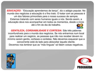 EDUCAÇÃO: “Educação aprendemos de berço”, diz o adágio popular. No
mundo dos negócios a educação é o fino trato. O tratar com as pessoas é
um dos fatores primordiais para o nosso sucesso de sempre.
Estamos tratando com seres humanos iguais a nós. Sendo assim, a
educação deve nos acompanhar em todos os momentos, desde o início
até o fim do dia de trabalho.
GENTILEZA, CORDIABILIDADE E CORTESIA: São três palavras
inconfundíveis para o mundo dos negócios. Se nós entrarmos num local
para realizar um negócio, as pessoas que irão nos receber devem no
mínimo serem gentis, corteses e cordatas. Não devemos esquecer que a
concorrente está do lado para abiscoitar àquele cliente.
Devemos nos lembrar que as “más línguas” só falam coisas negativas.
 