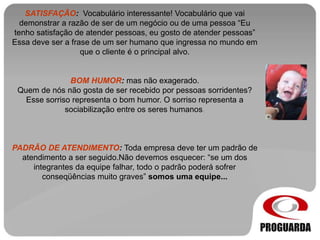 SATISFAÇÃO: Vocabulário interessante! Vocabulário que vai
demonstrar a razão de ser de um negócio ou de uma pessoa “Eu
tenho satisfação de atender pessoas, eu gosto de atender pessoas”
Essa deve ser a frase de um ser humano que ingressa no mundo em
que o cliente é o principal alvo.
BOM HUMOR: mas não exagerado.
Quem de nós não gosta de ser recebido por pessoas sorridentes?
Esse sorriso representa o bom humor. O sorriso representa a
sociabilização entre os seres humanos.
PADRÃO DE ATENDIMENTO: Toda empresa deve ter um padrão de
atendimento a ser seguido.Não devemos esquecer: “se um dos
integrantes da equipe falhar, todo o padrão poderá sofrer
conseqüências muito graves” somos uma equipe...
 