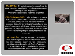 APARÊNCIA: É muito importante a aparência de
quem presta o atendimento, por isso devemos nos
preocupar com a aparência.
Os clientes estão cada vez mais exigentes.
PROFISSIONALISMO: Hoje, mais do que nunca,
é imprescindível o profissionalismo em todas as
atitudes, principalmente no atendimento as
pessoas. Esse atendimento profissional deve ser,
não só na presença física do cliente, mas também
por telefone. O profissionalismo é essencial para o
sucesso tão almejado por todos; faz crescer as
pessoas.
MOTIVAÇÃO: Devemos sempre procurar nos
motivar par suplantar nossos obstáculos. Esses
não serão poucos – assim é a vida – mas com a
devida motivação será mais fácil... Problemas
todos nós teremos sempre pela frente, em caso
contrário como diz o poeta “não tem graça”
 