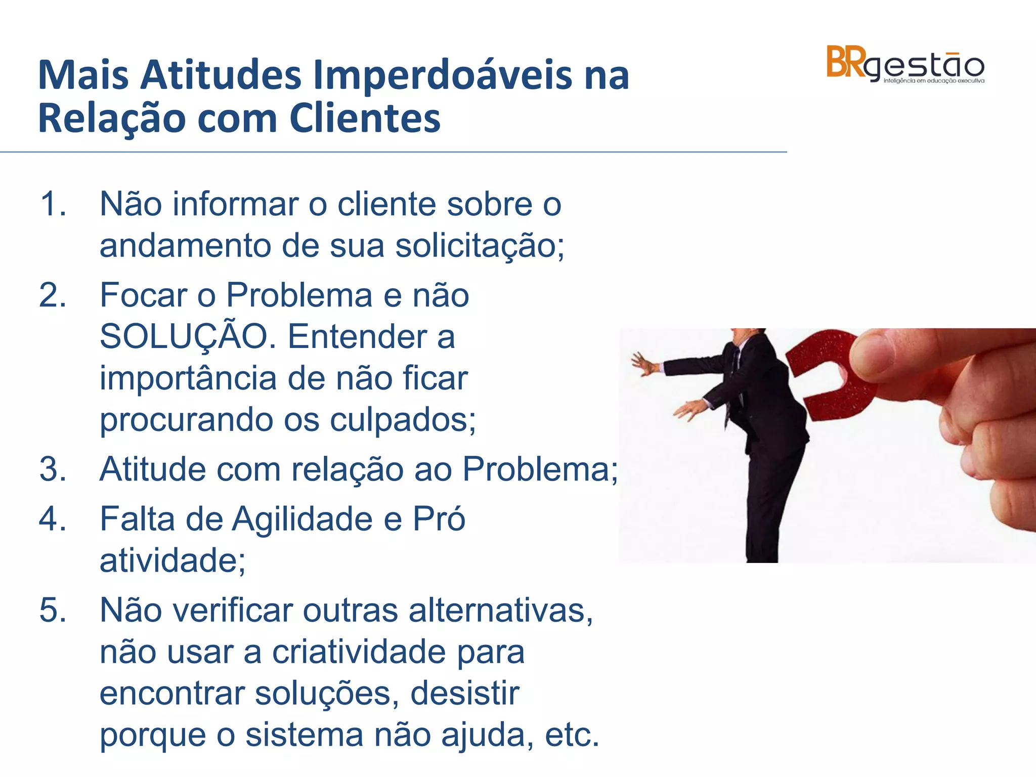 Mais Atitudes Imperdoáveis na
Relação com Clientes
1. Não informar o cliente sobre o
andamento de sua solicitação;
2. Focar o Problema e não
SOLUÇÃO. Entender a
importância de não ficar
procurando os culpados;
3. Atitude com relação ao Problema;
4. Falta de Agilidade e Pró
atividade;
5. Não verificar outras alternativas,
não usar a criatividade para
encontrar soluções, desistir
porque o sistema não ajuda, etc.
 