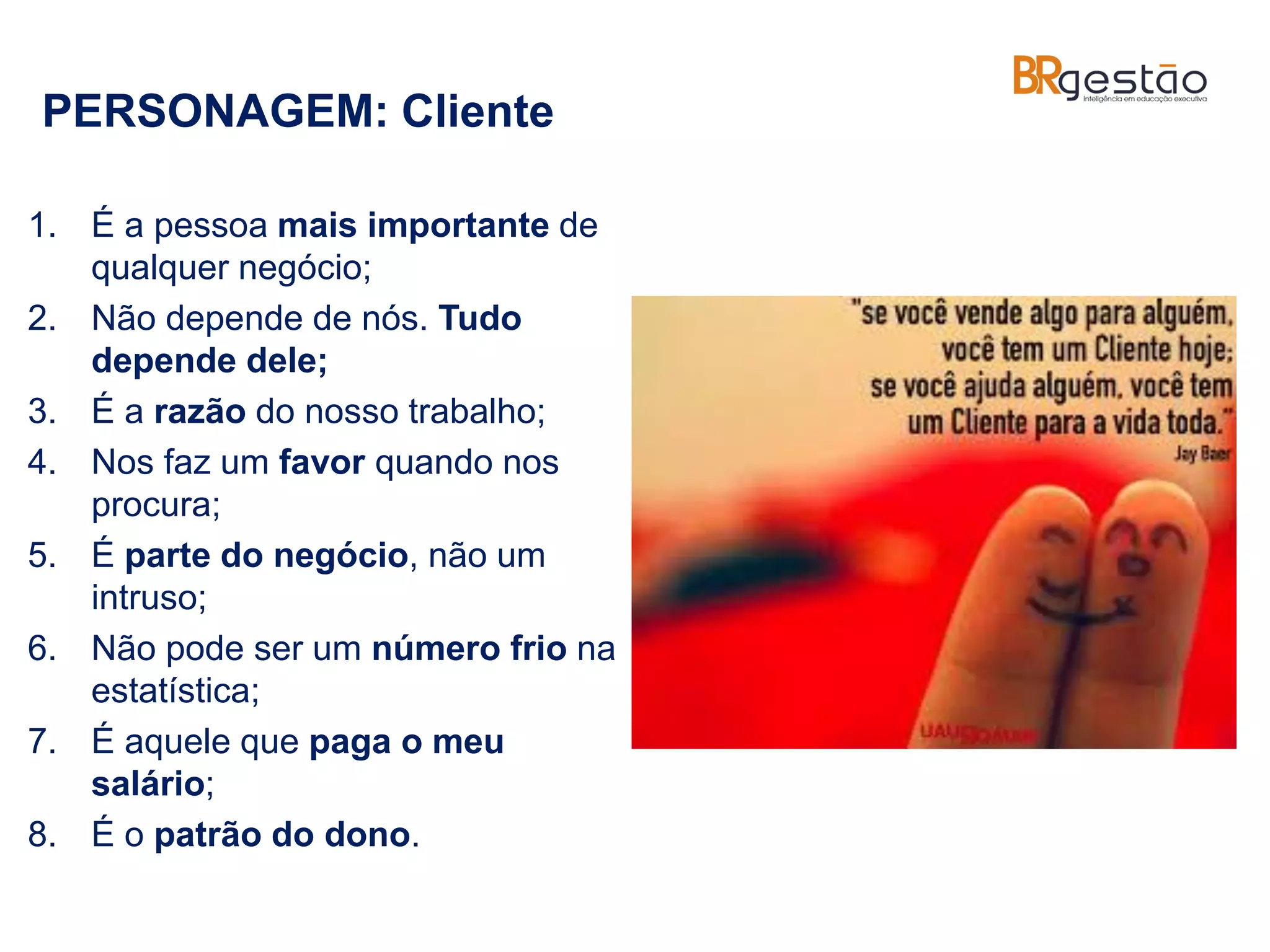 PERSONAGEM: Cliente
1. É a pessoa mais importante de
qualquer negócio;
2. Não depende de nós. Tudo
depende dele;
3. É a razão do nosso trabalho;
4. Nos faz um favor quando nos
procura;
5. É parte do negócio, não um
intruso;
6. Não pode ser um número frio na
estatística;
7. É aquele que paga o meu
salário;
8. É o patrão do dono.
 