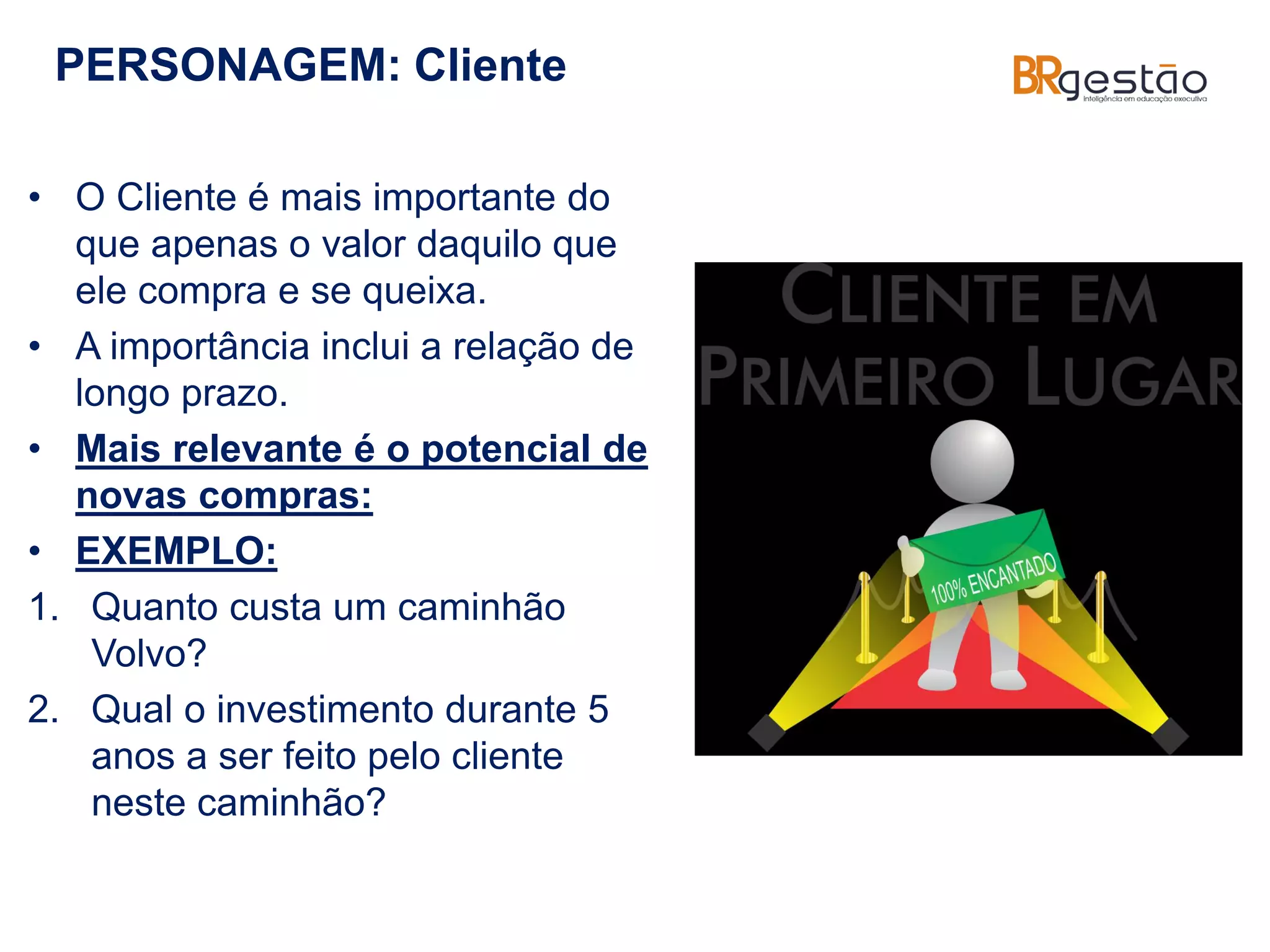PERSONAGEM: Cliente
• O Cliente é mais importante do
que apenas o valor daquilo que
ele compra e se queixa.
• A importância inclui a relação de
longo prazo.
• Mais relevante é o potencial de
novas compras:
• EXEMPLO:
1. Quanto custa um caminhão
Volvo?
2. Qual o investimento durante 5
anos a ser feito pelo cliente
neste caminhão?
 