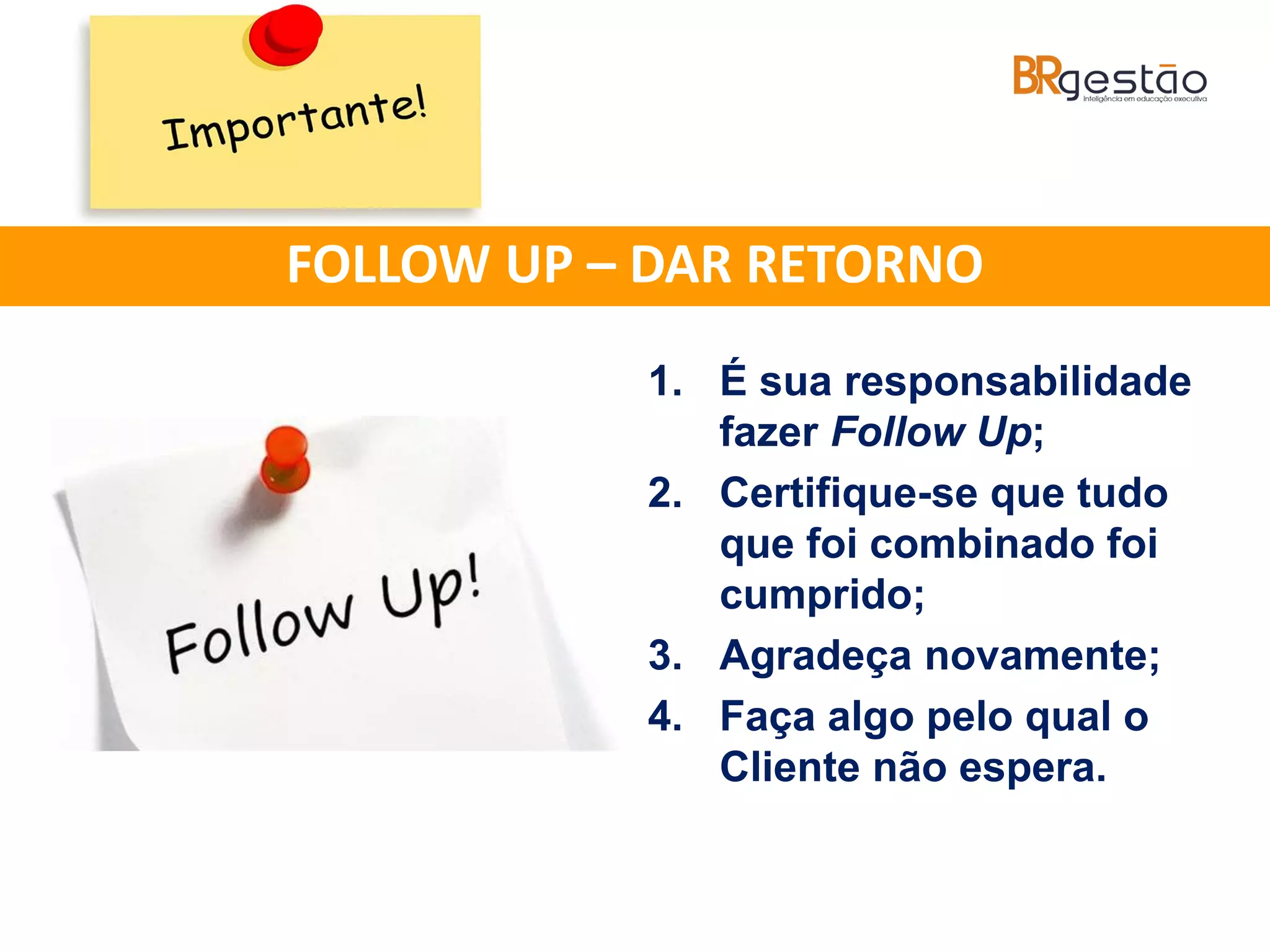 1. É sua responsabilidade
fazer Follow Up;
2. Certifique-se que tudo
que foi combinado foi
cumprido;
3. Agradeça novamente;
4. Faça algo pelo qual o
Cliente não espera.
FOLLOW UP – DAR RETORNO
 