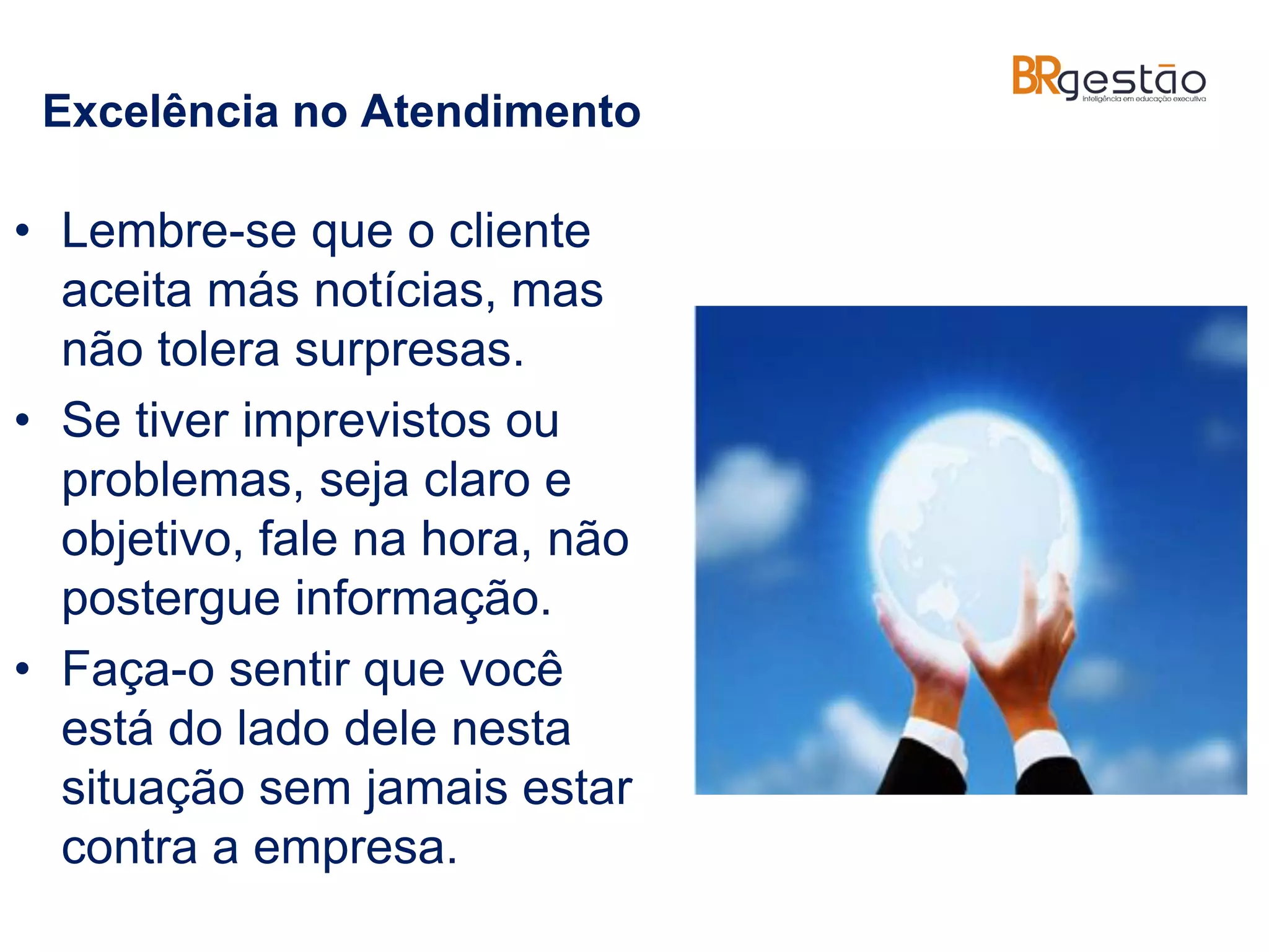 Excelência no Atendimento
• Lembre-se que o cliente
aceita más notícias, mas
não tolera surpresas.
• Se tiver imprevistos ou
problemas, seja claro e
objetivo, fale na hora, não
postergue informação.
• Faça-o sentir que você
está do lado dele nesta
situação sem jamais estar
contra a empresa.
 