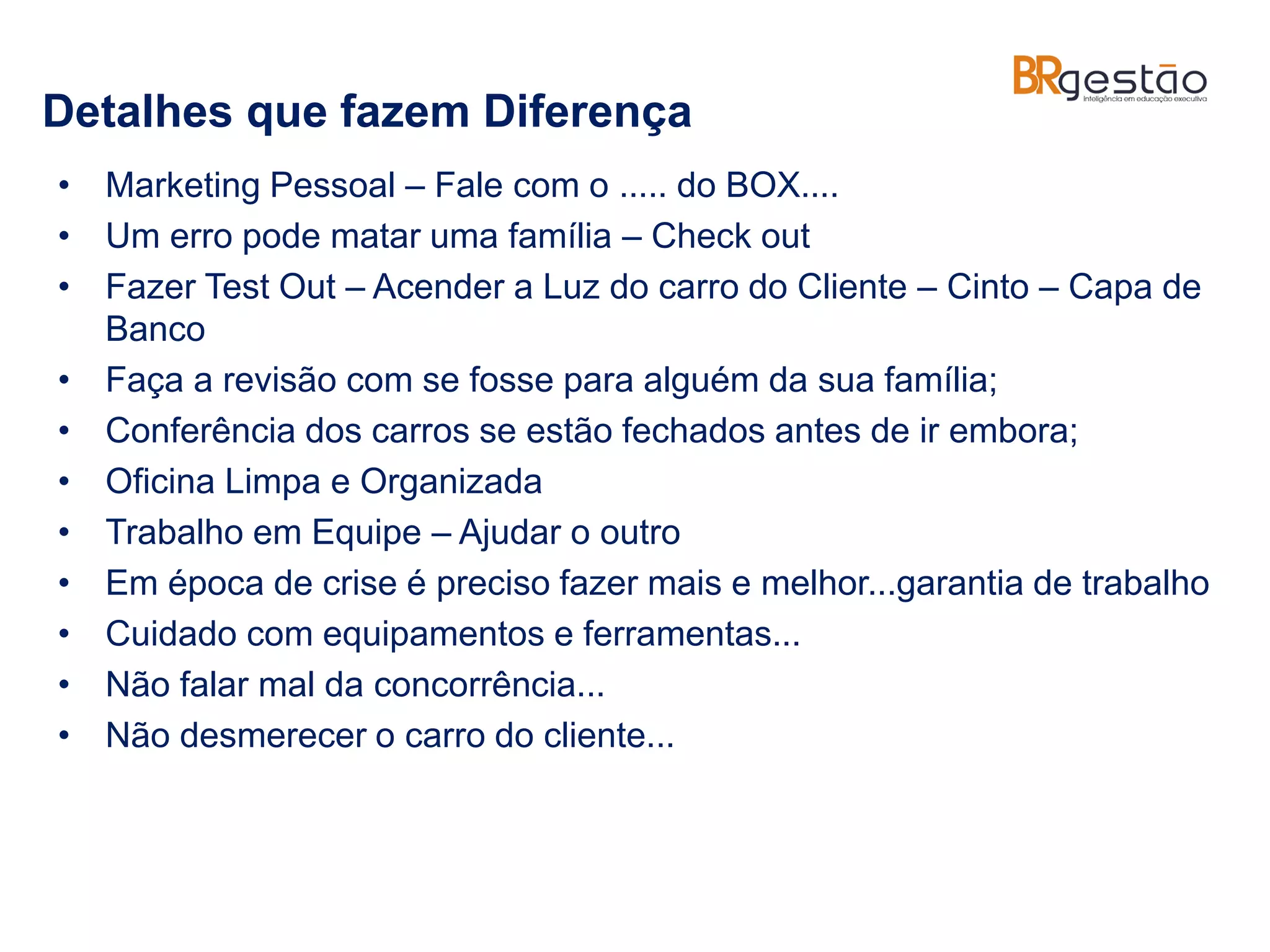 Detalhes que fazem Diferença
• Marketing Pessoal – Fale com o ..... do BOX....
• Um erro pode matar uma família – Check out
• Fazer Test Out – Acender a Luz do carro do Cliente – Cinto – Capa de
Banco
• Faça a revisão com se fosse para alguém da sua família;
• Conferência dos carros se estão fechados antes de ir embora;
• Oficina Limpa e Organizada
• Trabalho em Equipe – Ajudar o outro
• Em época de crise é preciso fazer mais e melhor...garantia de trabalho
• Cuidado com equipamentos e ferramentas...
• Não falar mal da concorrência...
• Não desmerecer o carro do cliente...
 
