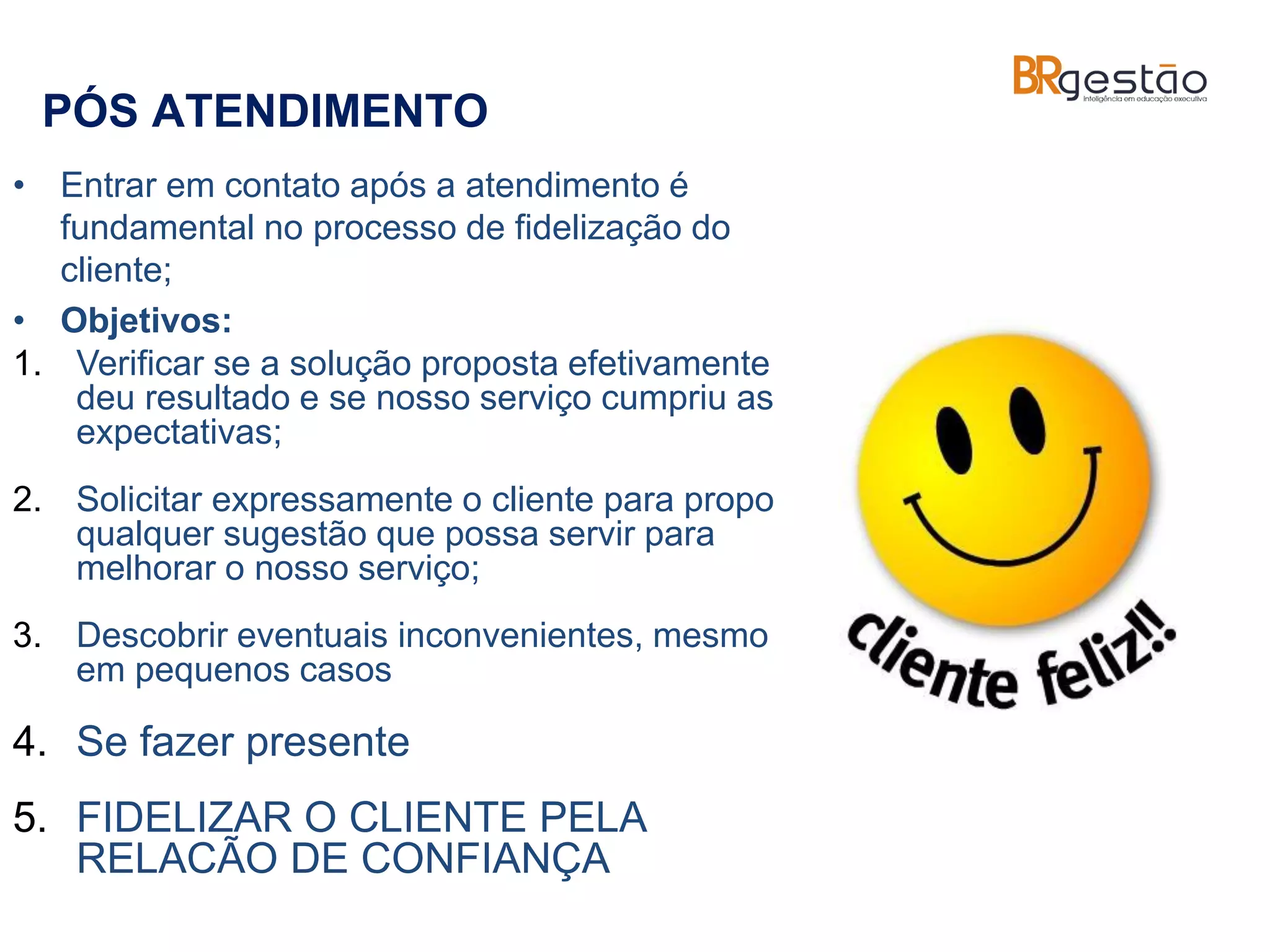 PÓS ATENDIMENTO
• Entrar em contato após a atendimento é
fundamental no processo de fidelização do
cliente;
• Objetivos:
1. Verificar se a solução proposta efetivamente
deu resultado e se nosso serviço cumpriu as
expectativas;
2. Solicitar expressamente o cliente para propor
qualquer sugestão que possa servir para
melhorar o nosso serviço;
3. Descobrir eventuais inconvenientes, mesmo
em pequenos casos
4. Se fazer presente
5. FIDELIZAR O CLIENTE PELA
RELACÃO DE CONFIANÇA
 