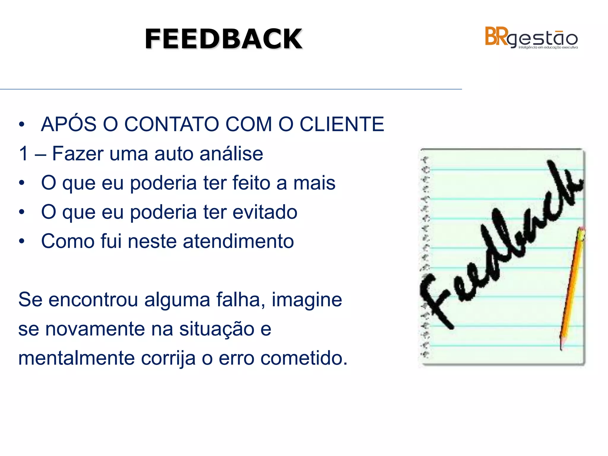 • APÓS O CONTATO COM O CLIENTE
1 – Fazer uma auto análise
• O que eu poderia ter feito a mais
• O que eu poderia ter evitado
• Como fui neste atendimento
Se encontrou alguma falha, imagine
se novamente na situação e
mentalmente corrija o erro cometido.
FEEDBACK
 