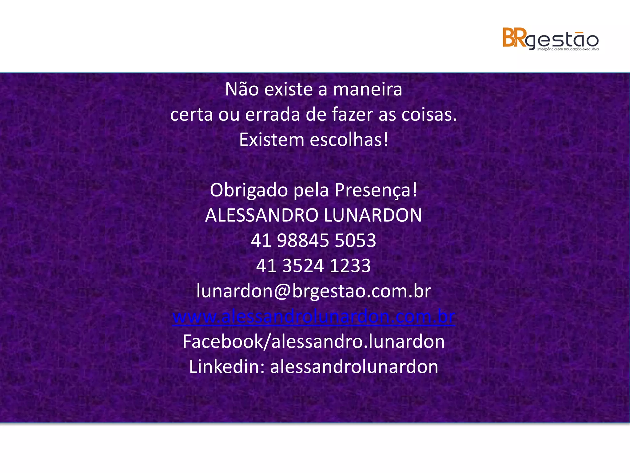 Não existe a maneira
certa ou errada de fazer as coisas.
Existem escolhas!
Obrigado pela Presença!
ALESSANDRO LUNARDON
41 98845 5053
41 3524 1233
lunardon@brgestao.com.br
www.alessandrolunardon.com.br
Facebook/alessandro.lunardon
Linkedin: alessandrolunardon
 