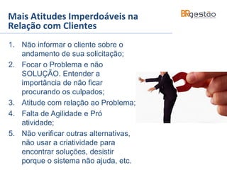 Mais Atitudes Imperdoáveis na
Relação com Clientes
1. Não informar o cliente sobre o
andamento de sua solicitação;
2. Focar o Problema e não
SOLUÇÃO. Entender a
importância de não ficar
procurando os culpados;
3. Atitude com relação ao Problema;
4. Falta de Agilidade e Pró
atividade;
5. Não verificar outras alternativas,
não usar a criatividade para
encontrar soluções, desistir
porque o sistema não ajuda, etc.
 
