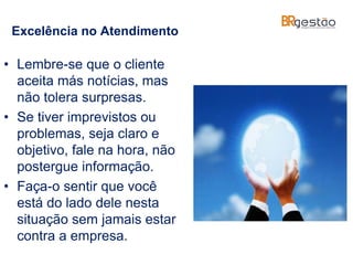 Excelência no Atendimento
• Lembre-se que o cliente
aceita más notícias, mas
não tolera surpresas.
• Se tiver imprevistos ou
problemas, seja claro e
objetivo, fale na hora, não
postergue informação.
• Faça-o sentir que você
está do lado dele nesta
situação sem jamais estar
contra a empresa.
 