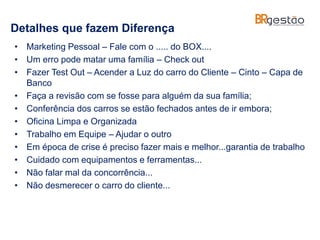 Detalhes que fazem Diferença
• Marketing Pessoal – Fale com o ..... do BOX....
• Um erro pode matar uma família – Check out
• Fazer Test Out – Acender a Luz do carro do Cliente – Cinto – Capa de
Banco
• Faça a revisão com se fosse para alguém da sua família;
• Conferência dos carros se estão fechados antes de ir embora;
• Oficina Limpa e Organizada
• Trabalho em Equipe – Ajudar o outro
• Em época de crise é preciso fazer mais e melhor...garantia de trabalho
• Cuidado com equipamentos e ferramentas...
• Não falar mal da concorrência...
• Não desmerecer o carro do cliente...
 