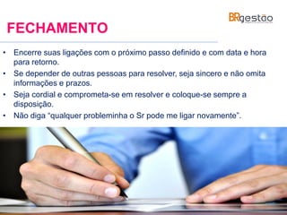 FECHAMENTO
• Encerre suas ligações com o próximo passo definido e com data e hora
para retorno.
• Se depender de outras pessoas para resolver, seja sincero e não omita
informações e prazos.
• Seja cordial e comprometa-se em resolver e coloque-se sempre a
disposição.
• Não diga “qualquer probleminha o Sr pode me ligar novamente”.
 