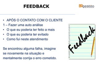 • APÓS O CONTATO COM O CLIENTE
1 – Fazer uma auto análise
• O que eu poderia ter feito a mais
• O que eu poderia ter evitado
• Como fui neste atendimento
Se encontrou alguma falha, imagine
se novamente na situação e
mentalmente corrija o erro cometido.
FEEDBACK
 
