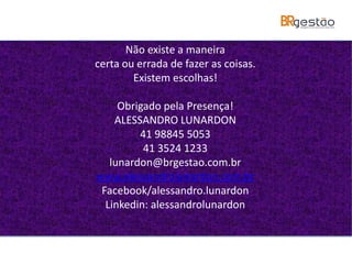 Não existe a maneira
certa ou errada de fazer as coisas.
Existem escolhas!
Obrigado pela Presença!
ALESSANDRO LUNARDON
41 98845 5053
41 3524 1233
lunardon@brgestao.com.br
www.alessandrolunardon.com.br
Facebook/alessandro.lunardon
Linkedin: alessandrolunardon
 