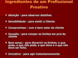 Ingredientes de um Profissional Proativo Atenção - para observar detalhes Sensibilidade - para sentir o Cliente Compromisso - com o bem estar do cliente Ousadia - para romper os limites em prol do cliente Bom senso - para discernir os limites; o que pode, o que não pode, o que deve e o que não deve ser feito. Iniciativa - para agir instantaneamente . 