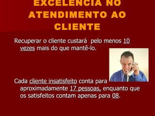EXCELÊNCIA NO ATENDIMENTO AO CLIENTE Recuperar o cliente custará  pelo menos  10 vezes  mais do que mantê-lo. Cada  cliente insatisfeito  conta para aproximadamente  17 pessoas,  enquanto que os satisfeitos contam apenas para  08 . 