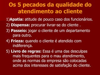 Os 5 pecados da qualidade do atendimento ao cliente 1) Apatia:  atitude de pouco caso dos funcionários. 2)  Dispensa:  procurar livrar-se do cliente . 3)  Passeio:  jogar o cliente de um departamento para outro. 4)  Frieza:  quando o cliente é atendido com indiferença. 5)  Livro de regras:  Essa é uma das desculpas mais frequentes para o mau atendimento, onde as normas da empresa são colocadas acima dos interesses de satisfação do cliente. 