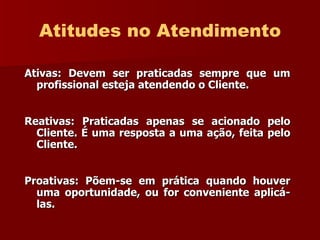 Atitudes no Atendimento Ativas: Devem ser praticadas sempre que um profissional esteja atendendo o Cliente. Reativas: Praticadas apenas se acionado pelo Cliente. É uma resposta a uma ação, feita pelo Cliente. Proativas: Põem-se em prática quando houver uma oportunidade, ou for   conveniente aplicá-las. 
