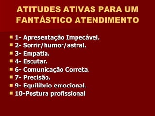 ATITUDES ATIVAS PARA UM FANTÁSTICO ATENDIMENTO 1- Apresentação Impecável. 2- Sorrir/humor/astral.  3- Empatia. 4- Escutar. 6- Comunicação Correta . 7- Precisão. 9- Equilíbrio emocional. 10-Postura profissional   