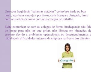 Use com freqüência “palavras mágicas” como boa tarde ou boa
noite, seja bem vindo(a), por favor, com licença e obrigado, tanto
com seus clientes como com seus colegas de trabalho.
Evite comunicar-se com os colegas de forma inadequada: não fale
de longe para não ter que gritar, não discuta em situações de
estresse devido a problemas operacionais ou desentendimentos e
não discuta dificuldades internas da empresa na frente dos clientes.
 