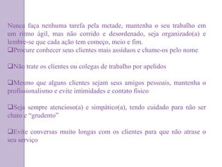 Nunca faça nenhuma tarefa pela metade, mantenha o seu trabalho em
um ritmo ágil, mas não corrido e desordenado, seja organizado(a) e
lembre-se que cada ação tem começo, meio e fim.
Procure conhecer seus clientes mais assíduos e chame-os pelo nome
Não trate os clientes ou colegas de trabalho por apelidos
Mesmo que alguns clientes sejam seus amigos pessoais, mantenha o
profissionalismo e evite intimidades e contato físico
Seja sempre atencioso(a) e simpático(a), tendo cuidado para não ser
chato e “grudento”
Evite conversas muito longas com os clientes para que não atrase o
seu serviço
 