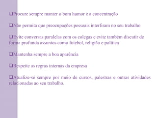 Procure sempre manter o bom humor e a concentração
Não permita que preocupações pessoais interfiram no seu trabalho
Evite conversas paralelas com os colegas e evite também discutir de
forma profunda assuntos como futebol, religião e política
Mantenha sempre a boa aparência
Respeite as regras internas da empresa
Atualize-se sempre por meio de cursos, palestras e outras atividades
relacionadas ao seu trabalho.
 