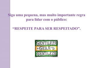 Siga uma pequena, mas muito importante regra
para lidar com o público:
“RESPEITE PARA SER RESPEITADO”.
 