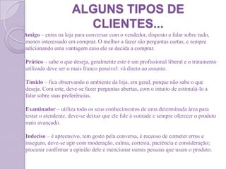 ALGUNS TIPOS DE
CLIENTES...
Amigo – entra na loja para conversar com o vendedor, disposto a falar sobre tudo,
menos interessado em comprar. O melhor a fazer são perguntas curtas, e sempre
adicionando uma vantagem caso ele se decida a comprar.
Prático – sabe o que deseja, geralmente este é um profissional liberal e o tratamento
utilizado deve ser o mais franco possível: vá direto ao assunto.
Tímido – fica observando o ambiente da loja, em geral, porque não sabe o que
deseja. Com este, deve-se fazer perguntas abertas, com o intuito de estimulá-lo a
falar sobre suas preferências.
Examinador – utiliza todo os seus conhecimentos de uma determinada área para
testar o atendente, deve-se deixar que ele fale à vontade e sempre oferecer o produto
mais avançado.
Indeciso – é apreensivo, tem gosto pela conversa, é receoso de cometer erros e
inseguro, deve-se agir com moderação, calma, cortesia, paciência e consideração;
procurar confirmar a opinião dele e mencionar outras pessoas que usam o produto.
 
